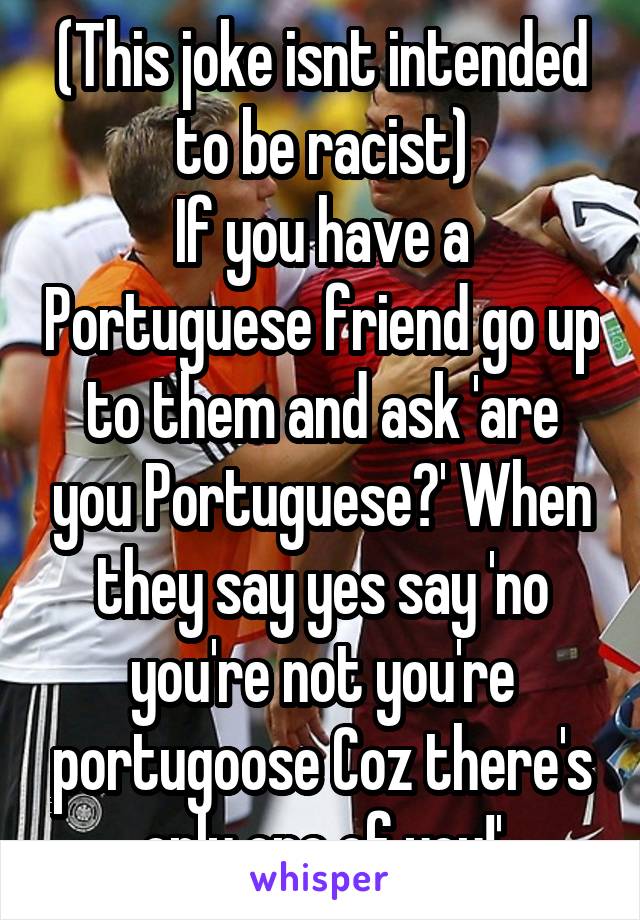 (This joke isnt intended to be racist)
If you have a Portuguese friend go up to them and ask 'are you Portuguese?' When they say yes say 'no you're not you're portugoose Coz there's only one of you!'
