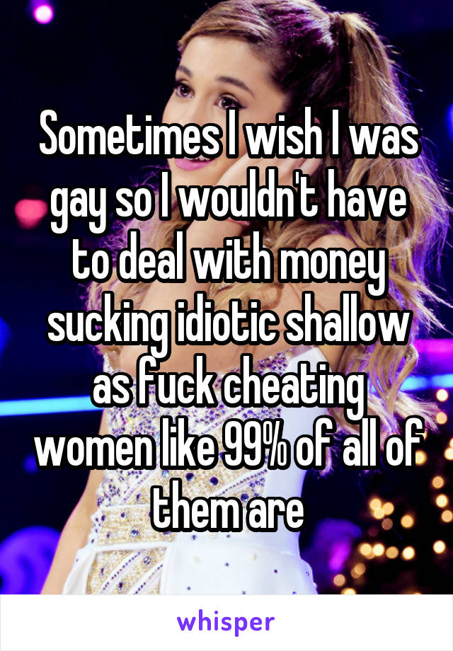 Sometimes I wish I was gay so I wouldn't have to deal with money sucking idiotic shallow as fuck cheating women like 99% of all of them are