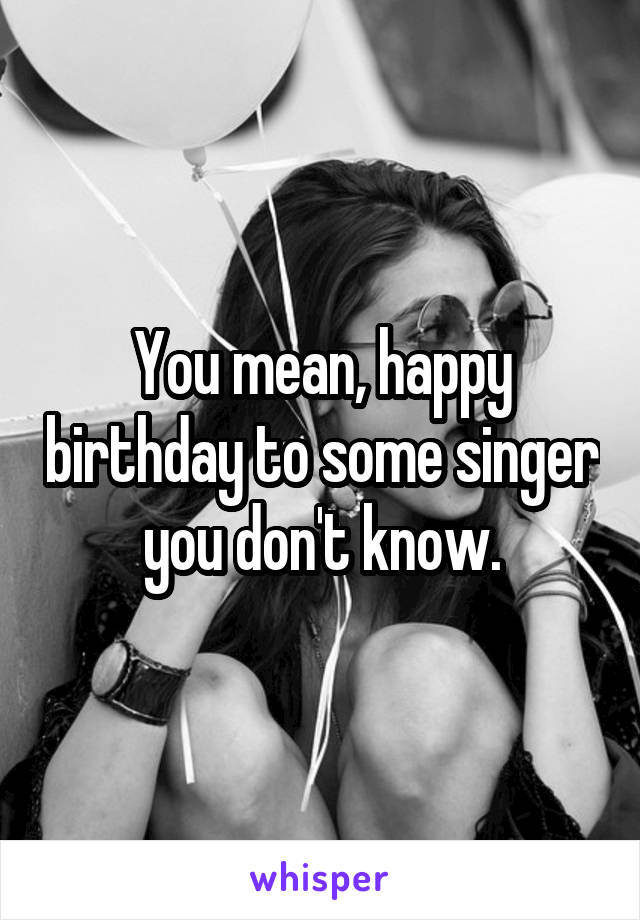 You mean, happy birthday to some singer you don't know.