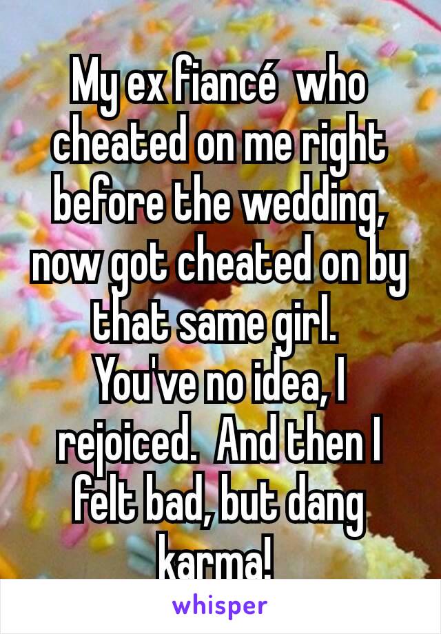 My ex fiancé  who cheated on me right before the wedding, now got cheated on by that same girl. 
You've no idea, I rejoiced.  And then I  felt bad, but dang karma! 