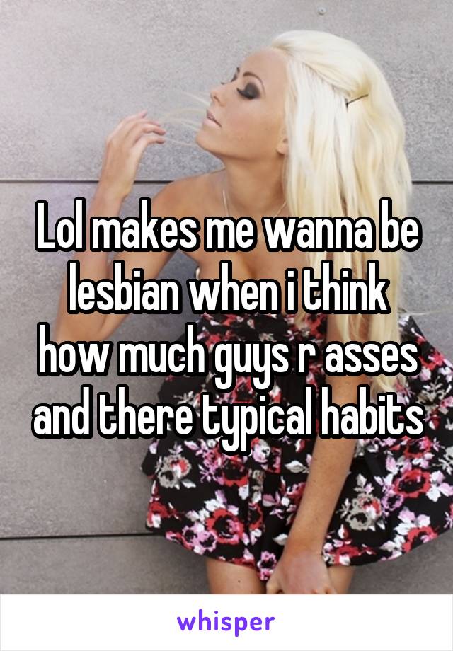Lol makes me wanna be lesbian when i think how much guys r asses and there typical habits