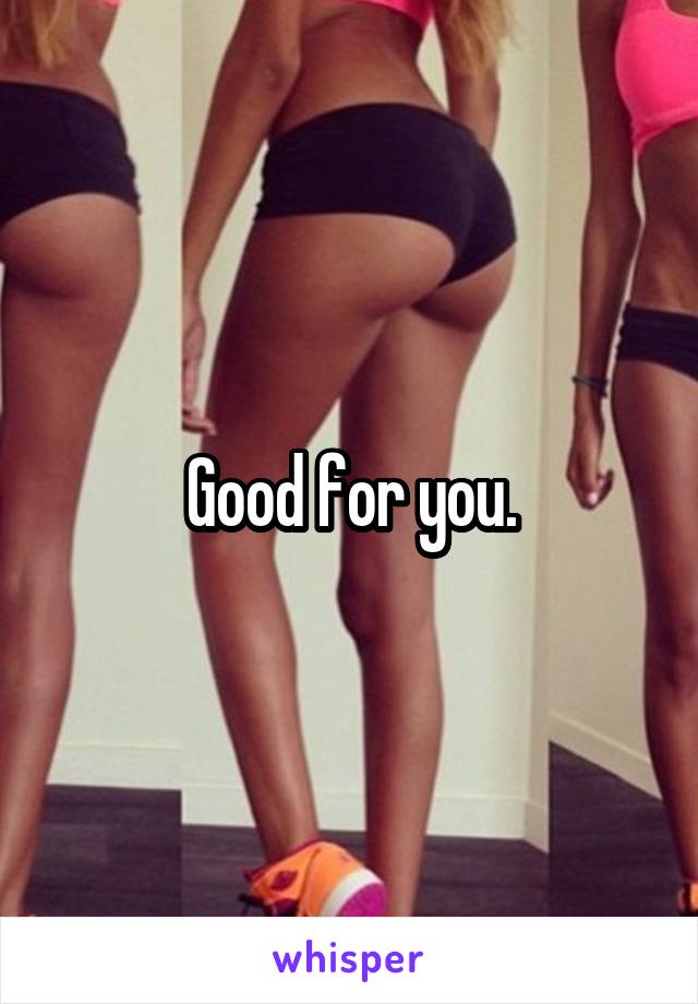 Good for you.