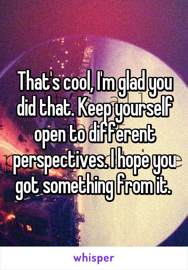 That's cool, I'm glad you did that. Keep yourself open to different perspectives. I hope you got something from it. 