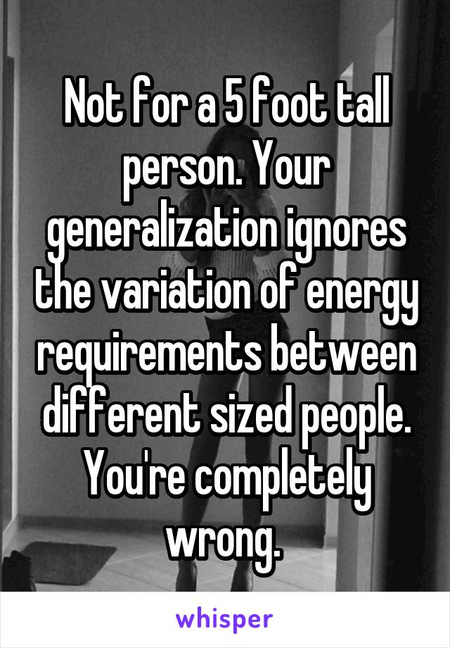 Not for a 5 foot tall person. Your generalization ignores the variation of energy requirements between different sized people. You're completely wrong. 