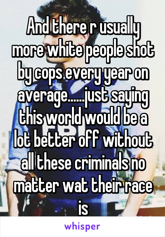 And there r usually more white people shot by cops every year on average......just saying this world would be a lot better off without all these criminals no matter wat their race is