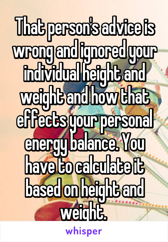 That person's advice is wrong and ignored your individual height and weight and how that effects your personal energy balance. You have to calculate it based on height and weight. 