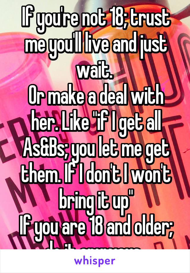 If you're not 18; trust me you'll live and just wait. 
Or make a deal with her. Like "if I get all As&Bs; you let me get them. If I don't I won't bring it up"
If you are 18 and older; do it anyways. 