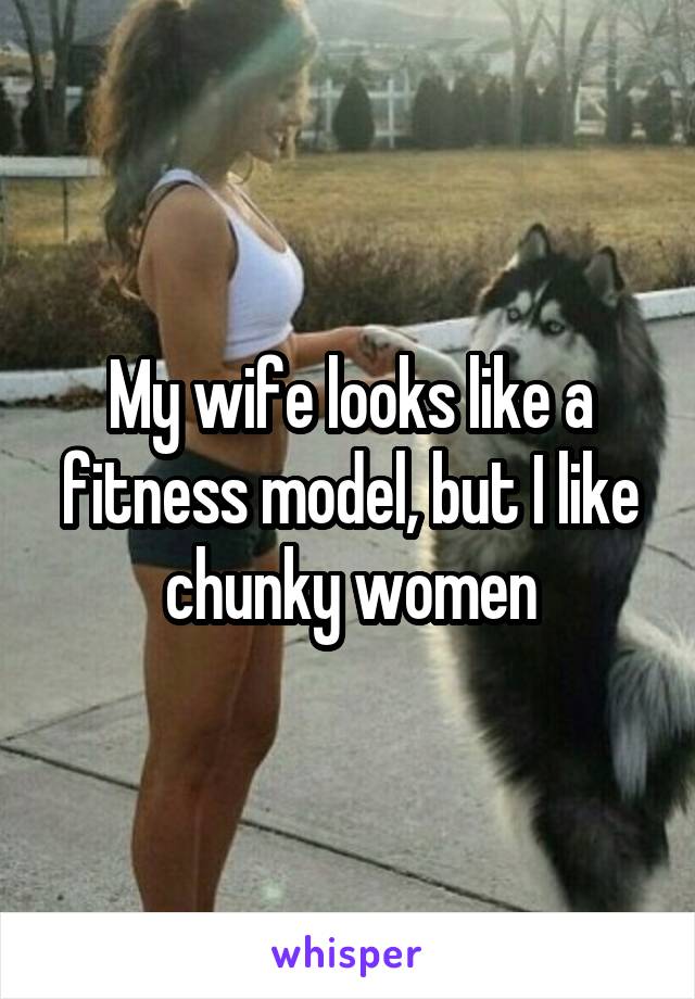 My wife looks like a fitness model, but I like chunky women