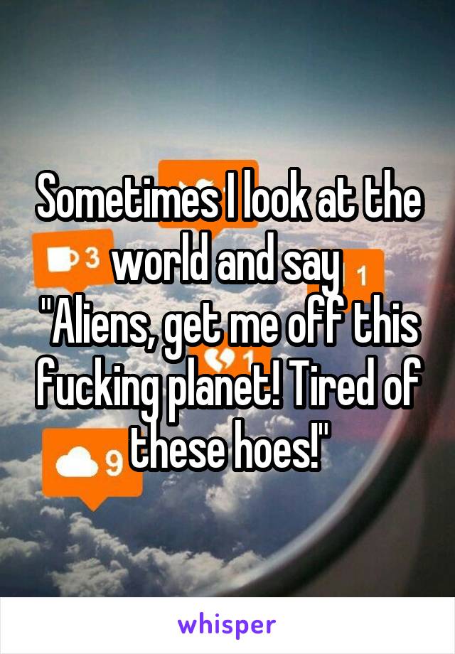 Sometimes I look at the world and say 
"Aliens, get me off this fucking planet! Tired of these hoes!"