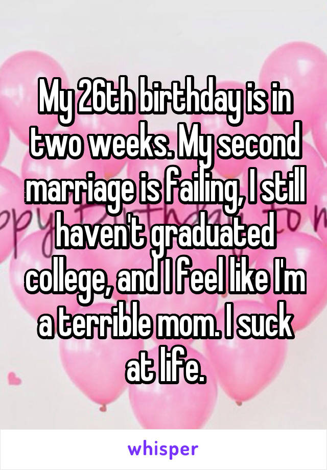 My 26th birthday is in two weeks. My second marriage is failing, I still haven't graduated college, and I feel like I'm a terrible mom. I suck at life.