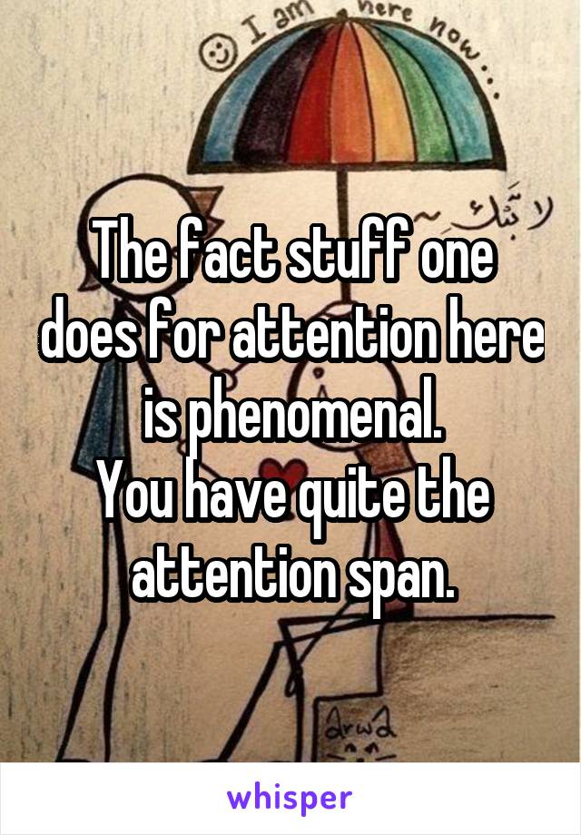 The fact stuff one does for attention here is phenomenal.
You have quite the attention span.