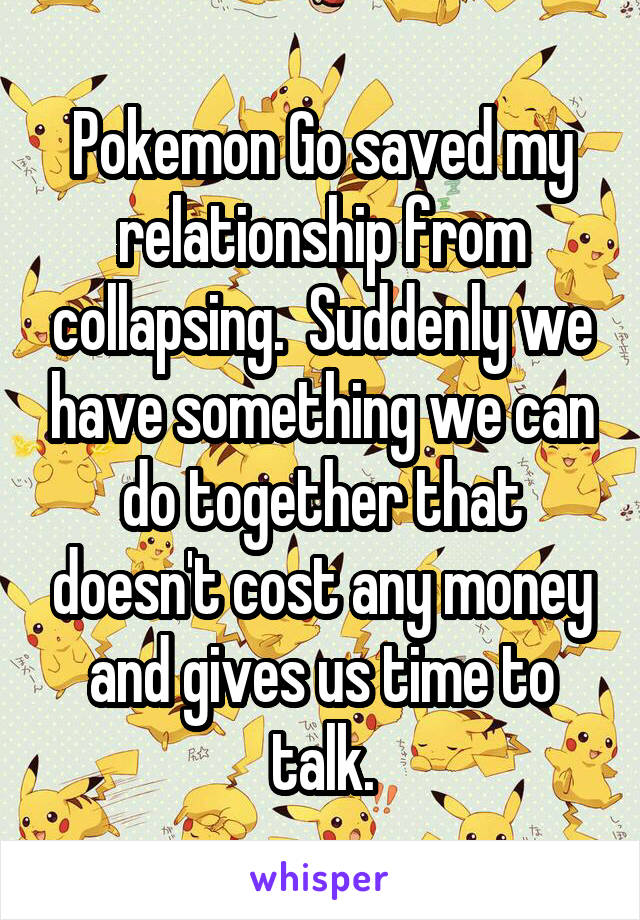 Pokemon Go saved my relationship from collapsing.  Suddenly we have something we can do together that doesn't cost any money and gives us time to talk.