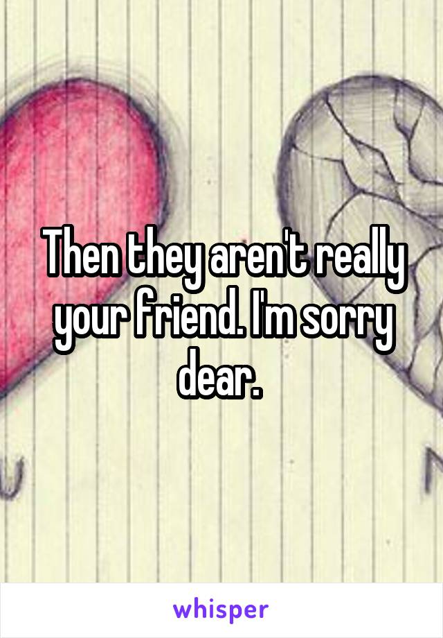 Then they aren't really your friend. I'm sorry dear. 