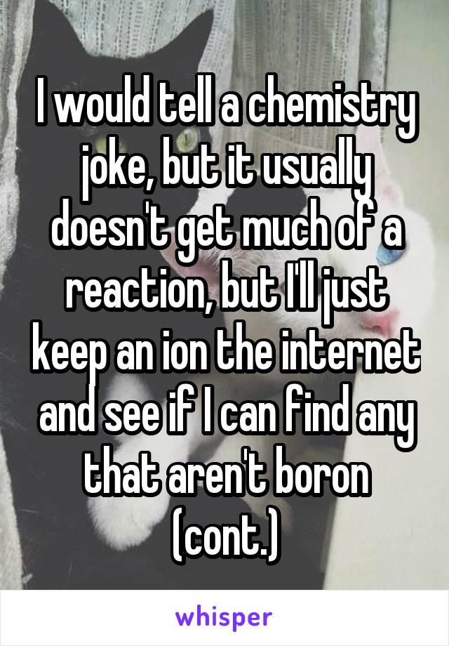I would tell a chemistry joke, but it usually doesn't get much of a reaction, but I'll just keep an ion the internet and see if I can find any that aren't boron (cont.)