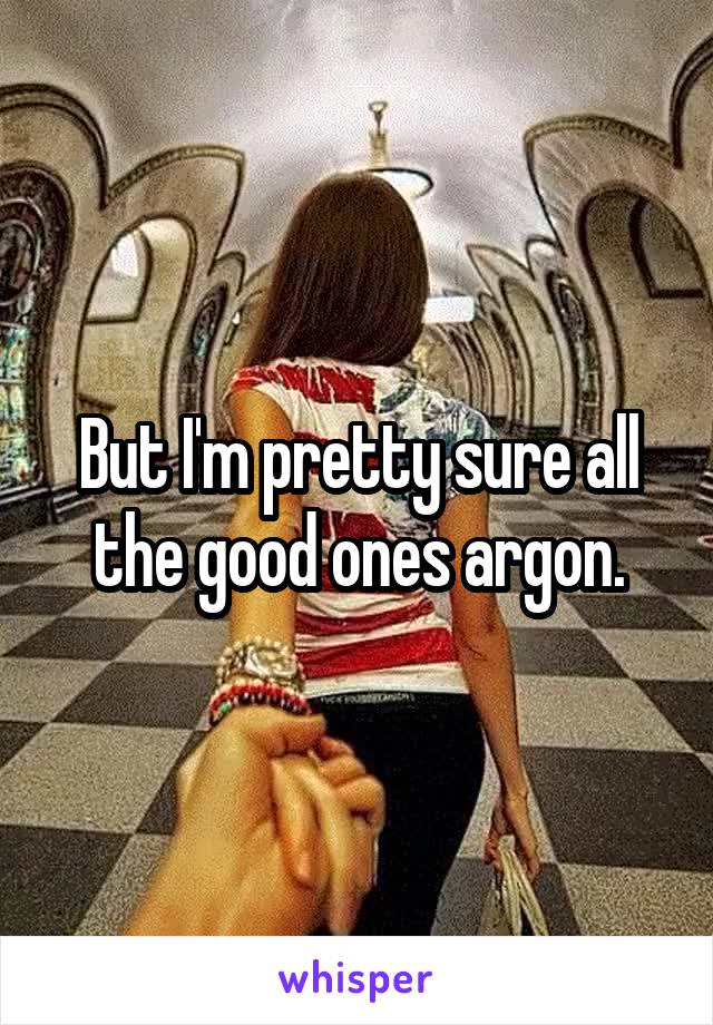 But I'm pretty sure all the good ones argon.