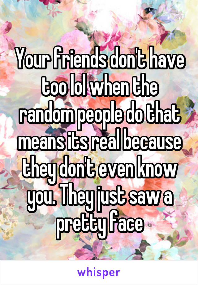 Your friends don't have too lol when the random people do that means its real because they don't even know you. They just saw a pretty face