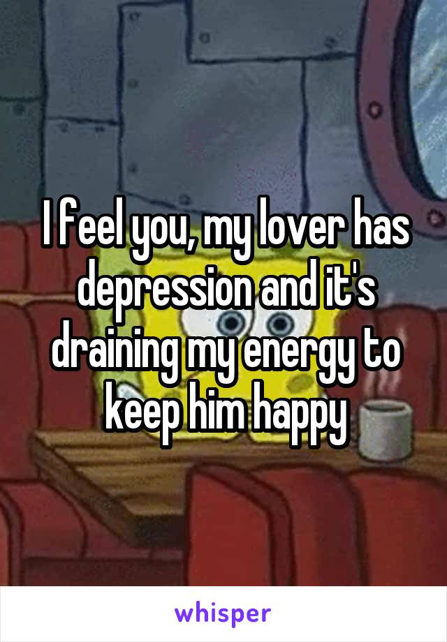I feel you, my lover has depression and it's draining my energy to keep him happy