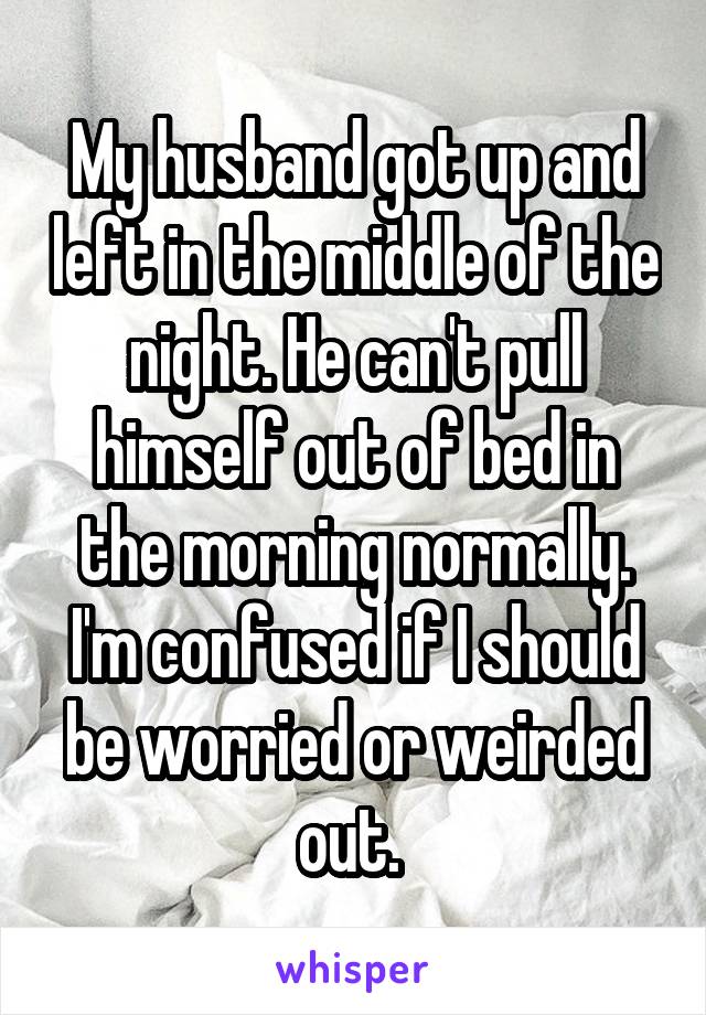 My husband got up and left in the middle of the night. He can't pull himself out of bed in the morning normally. I'm confused if I should be worried or weirded out. 
