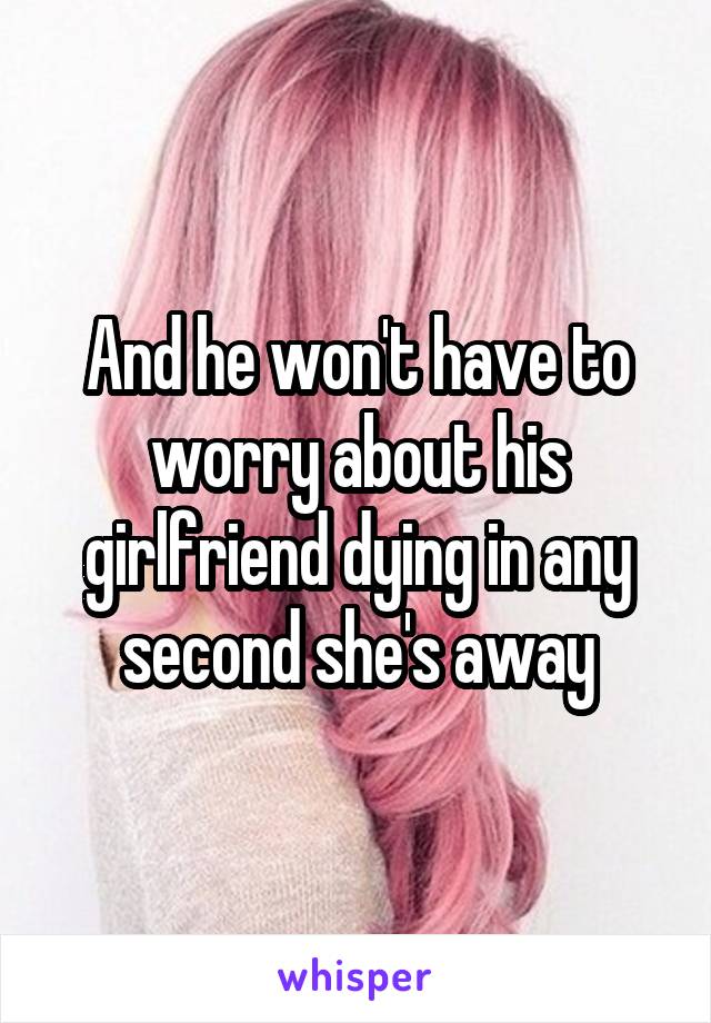 And he won't have to worry about his girlfriend dying in any second she's away