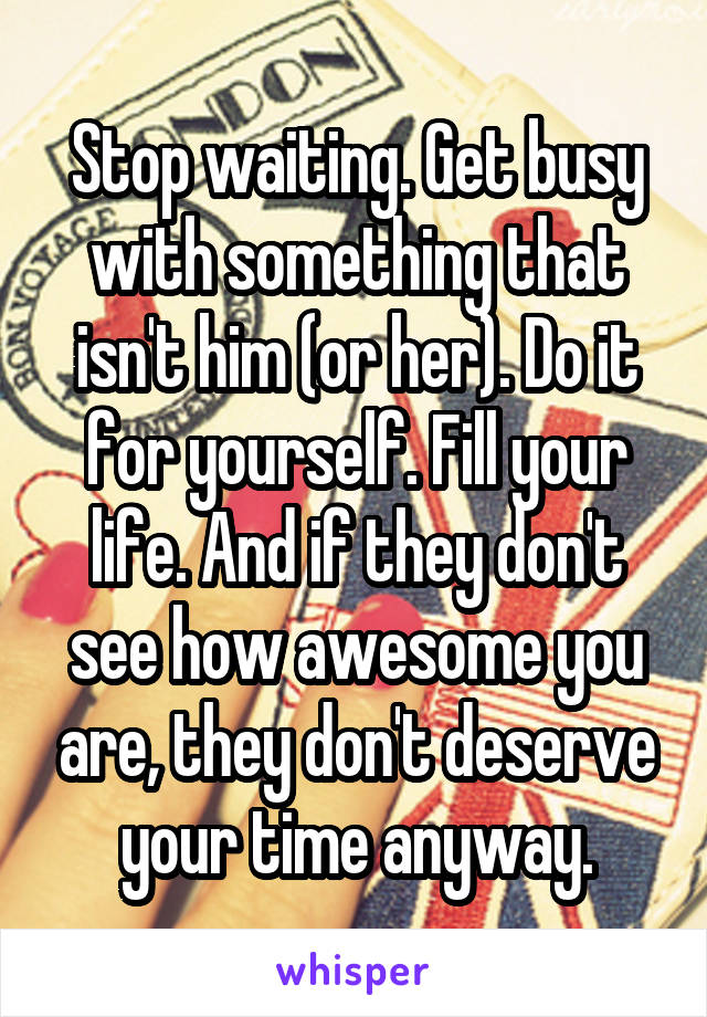 Stop waiting. Get busy with something that isn't him (or her). Do it for yourself. Fill your life. And if they don't see how awesome you are, they don't deserve your time anyway.