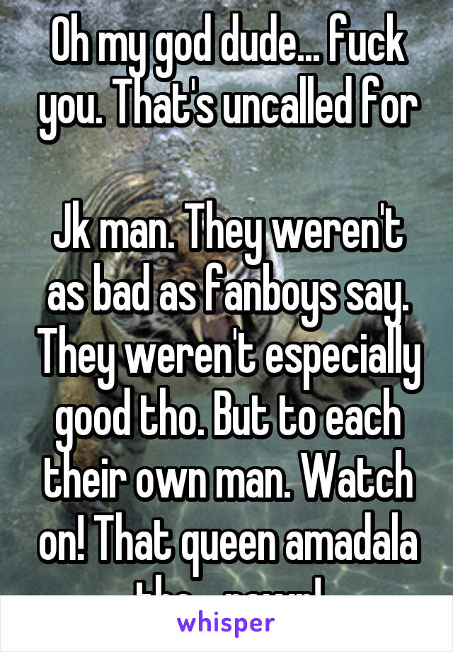 Oh my god dude... fuck you. That's uncalled for

Jk man. They weren't as bad as fanboys say. They weren't especially good tho. But to each their own man. Watch on! That queen amadala tho... rawr!