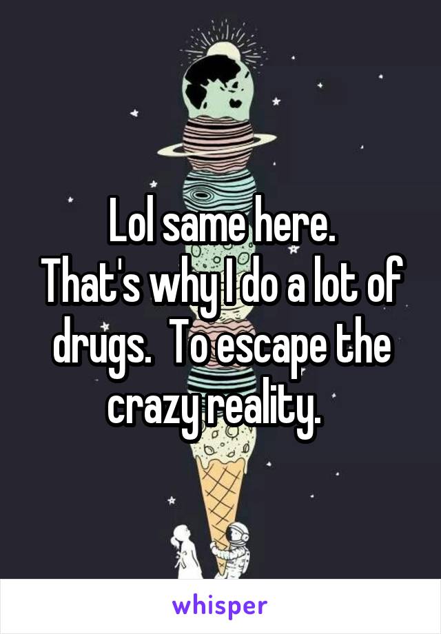 Lol same here.
That's why I do a lot of drugs.  To escape the crazy reality.  