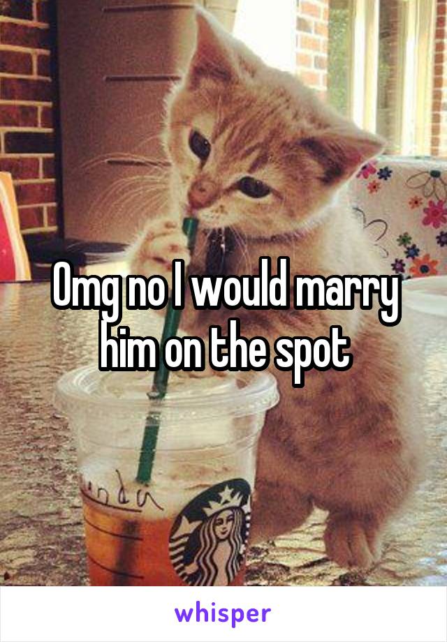 Omg no I would marry him on the spot