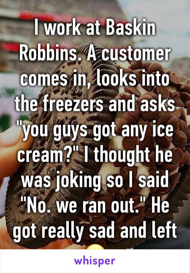 I work at Baskin Robbins. A customer comes in, looks into the freezers and asks "you guys got any ice cream?" I thought he was joking so I said "No. we ran out." He got really sad and left 😐