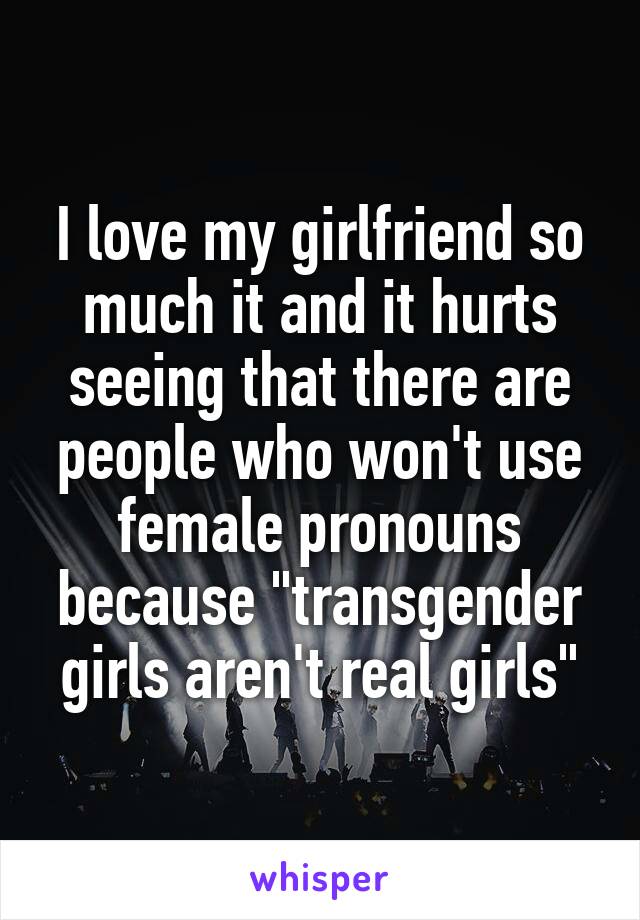 I love my girlfriend so much it and it hurts seeing that there are people who won't use female pronouns because "transgender girls aren't real girls"