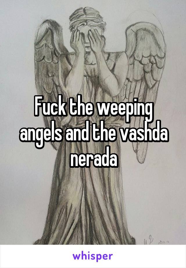 Fuck the weeping angels and the vashda nerada