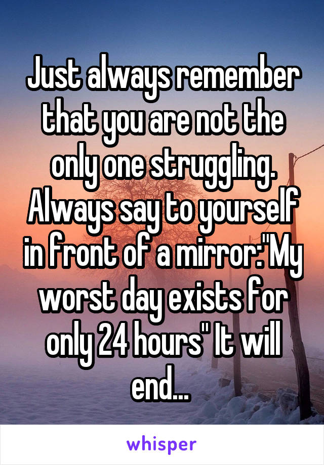 Just always remember that you are not the only one struggling. Always say to yourself in front of a mirror:"My worst day exists for only 24 hours" It will end... 