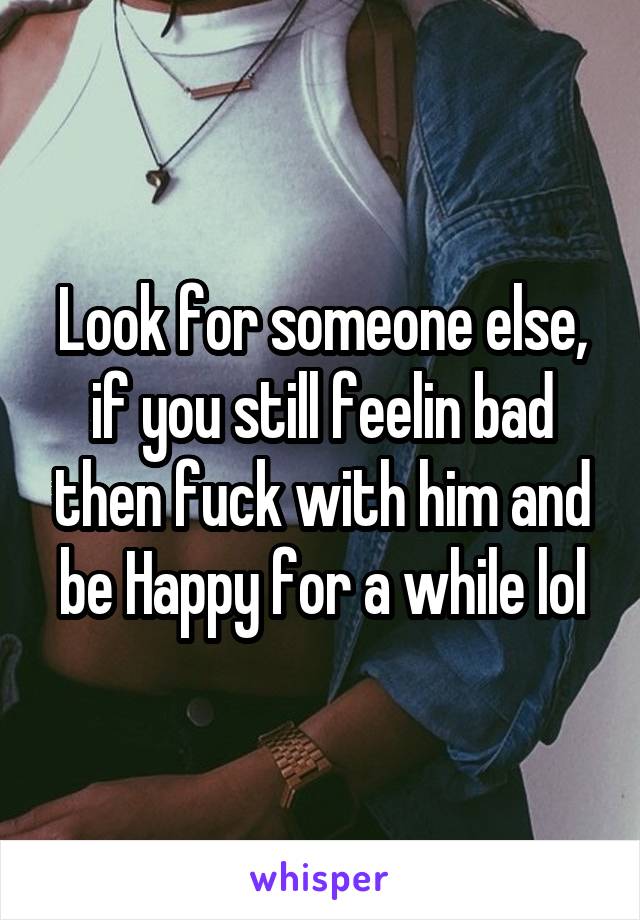 Look for someone else, if you still feelin bad then fuck with him and be Happy for a while lol
