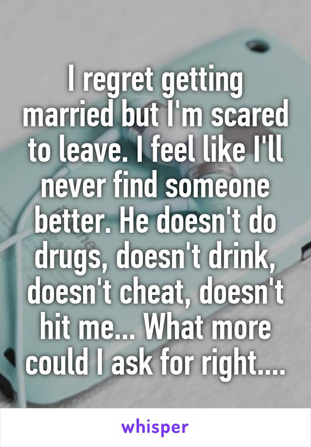 I regret getting married but I'm scared to leave. I feel like I'll never find someone better. He doesn't do drugs, doesn't drink, doesn't cheat, doesn't hit me... What more could I ask for right....