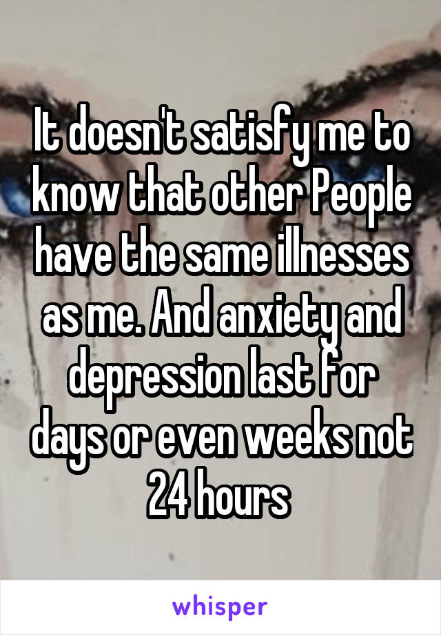 It doesn't satisfy me to know that other People have the same illnesses as me. And anxiety and depression last for days or even weeks not 24 hours 