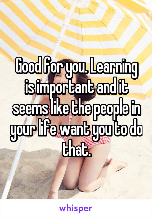 Good for you. Learning is important and it seems like the people in your life want you to do that.