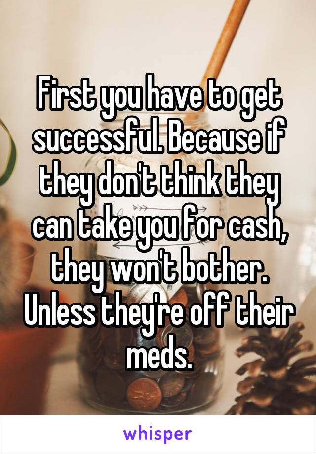 First you have to get successful. Because if they don't think they can take you for cash, they won't bother. Unless they're off their meds.