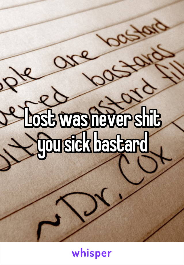 Lost was never shit you sick bastard