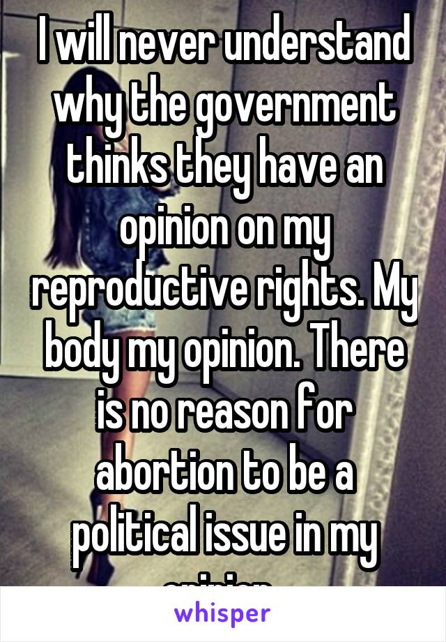 I will never understand why the government thinks they have an opinion on my reproductive rights. My body my opinion. There is no reason for abortion to be a political issue in my opinion. 
