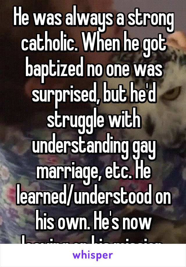 He was always a strong catholic. When he got baptized no one was surprised, but he'd struggle with understanding gay marriage, etc. He learned/understood on his own. He's now leaving on his mission.