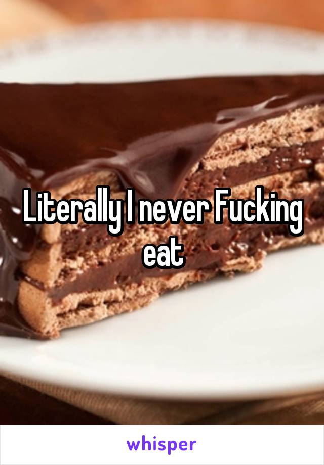 Literally I never Fucking eat