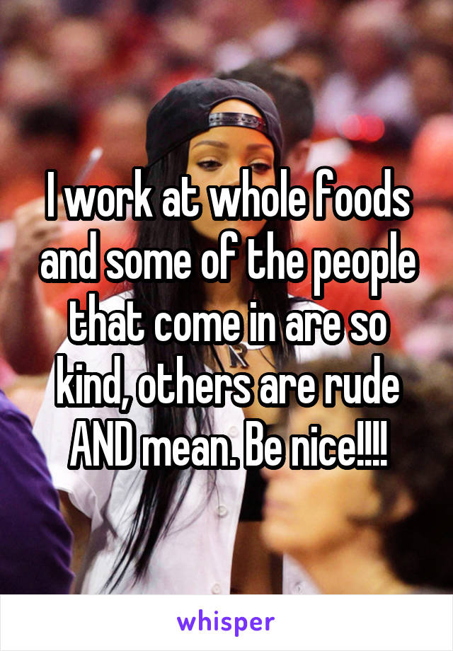 I work at whole foods and some of the people that come in are so kind, others are rude AND mean. Be nice!!!!
