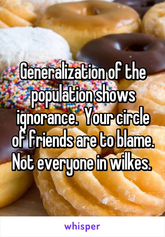 Generalization of the population shows ignorance.  Your circle of friends are to blame. Not everyone in wilkes. 