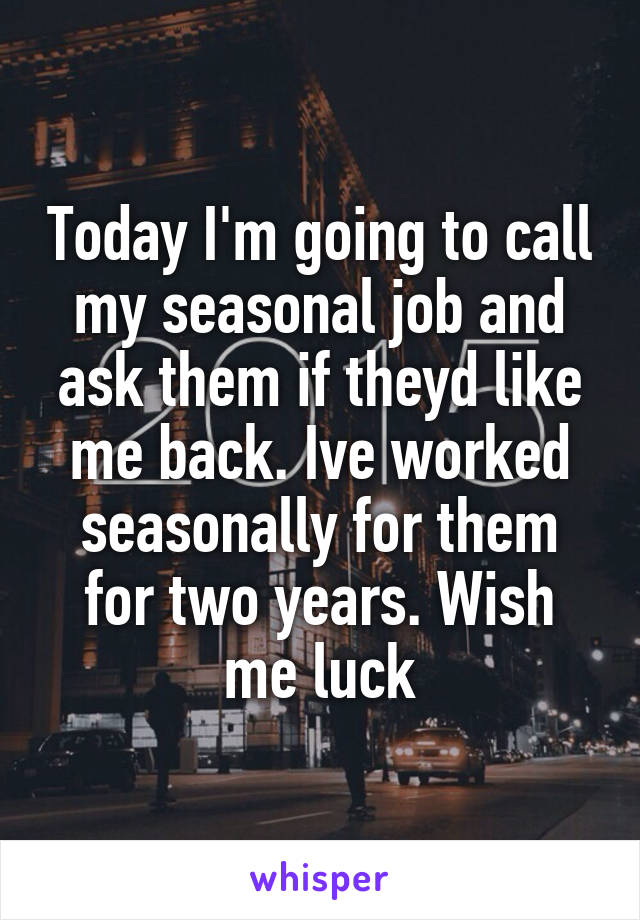 Today I'm going to call my seasonal job and ask them if theyd like me back. Ive worked seasonally for them for two years. Wish me luck