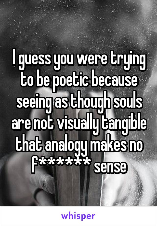 I guess you were trying to be poetic because seeing as though souls are not visually tangible that analogy makes no f****** sense