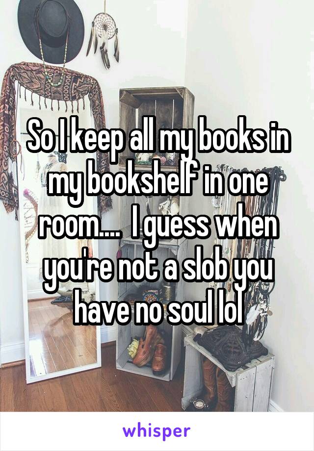So I keep all my books in my bookshelf in one room....  I guess when you're not a slob you have no soul lol