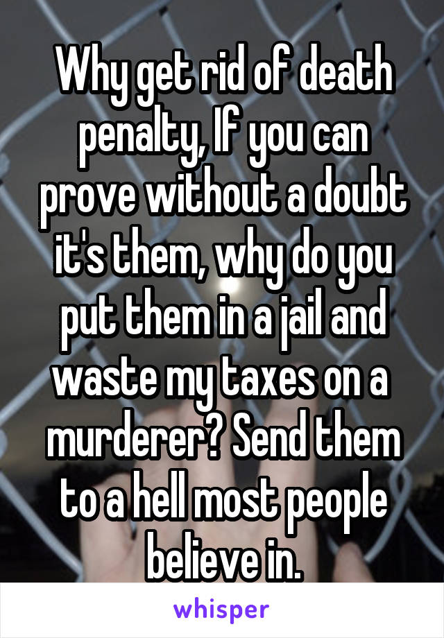Why get rid of death penalty, If you can prove without a doubt it's them, why do you put them in a jail and waste my taxes on a  murderer? Send them to a hell most people believe in.