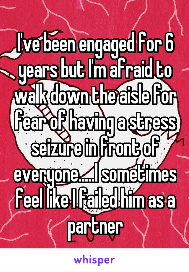 I've been engaged for 6 years but I'm afraid to walk down the aisle for fear of having a stress seizure in front of everyone.....I sometimes feel like I failed him as a partner