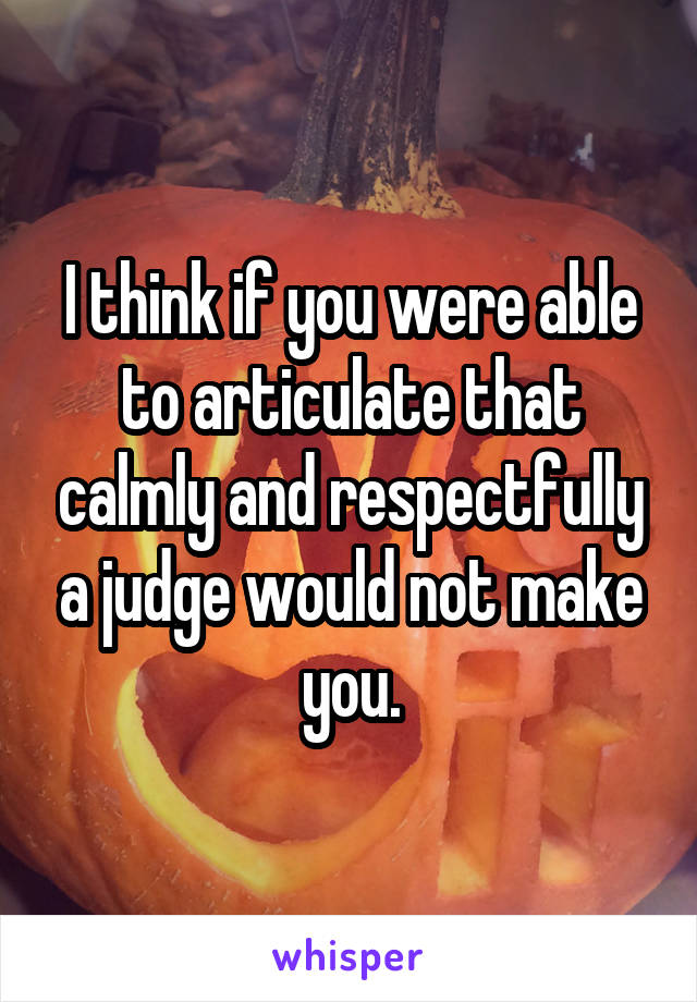 I think if you were able to articulate that calmly and respectfully a judge would not make you.