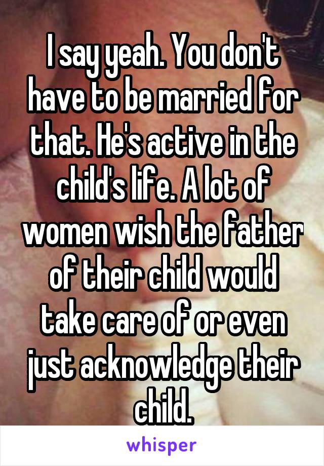 I say yeah. You don't have to be married for that. He's active in the child's life. A lot of women wish the father of their child would take care of or even just acknowledge their child.