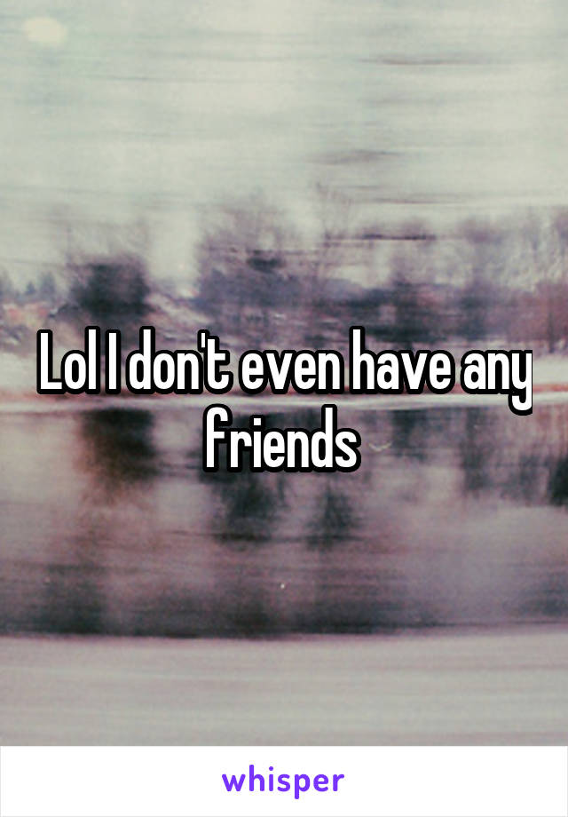 Lol I don't even have any friends 